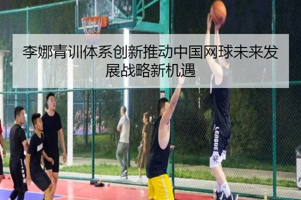 李娜青训体系创新推动中国网球未来发展战略新机遇