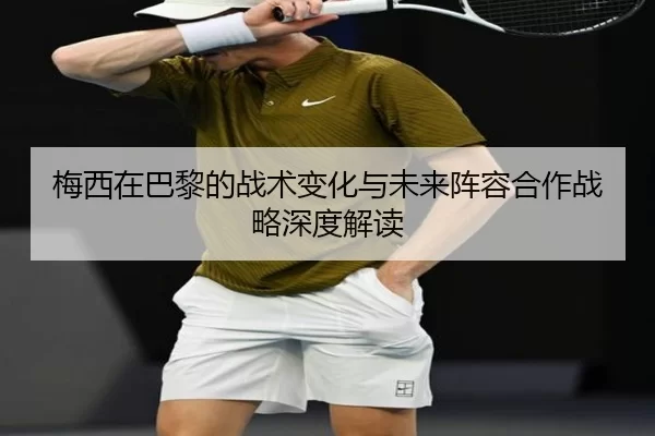 梅西在巴黎的战术变化与未来阵容合作战略深度解读