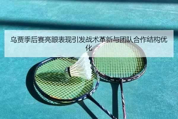 乌贾季后赛亮眼表现引发战术革新与团队合作结构优化